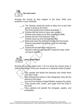 D
EPED
C
O
PY
211
Do and Learn
Arrange the events as they happen in the story. Write your
answers in your notebook.
___a. The Tortoise asked the birds to allow him to join their
group in going to the feast.
The birds painted their bodies beautifully.
___b. Tortoise told the birds to have new names.
Tortoise was happy as he flew among the birds.
___c. Tortoise ate the most delicious food.
Tortoise stood up and thanked the host.
___d. Birds took back the feathers Tortoise had borrowed.
Tortoise requested the birds to send his message
to his wife.
___e. Tortoise let himself fall to the ground.
Tortoise’s wife brought out her husband’s hoes, knife,
and guns outside.
Learn Some More
Number the events below from 1 to 5 to show the correct order in
making fruit salad. Write your answer on a separate sheet of paper.
___ They peeled and sliced the bananas and mixed them
with other fruits.
___ After freezing the mixture in the refrigerator, they ate the
delicious fruit salad.
___ Liza and her brothers helped Mother prepare the salad.
___ They poured milk, cream, and sugar over the fruits in
the bowl.
___ They washed and peeled the mangoes, apples, and
pineapples.
All rights reserved. No part of this material may be reproduced or transmitted in any form or by any means -
electronic or mechanical including photocopying – without written permission from the DepEd Central Office. First Edition, 2015.
 