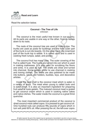 D
EPED
C
O
PY
212
Read and Learn
Read the selection below.
Coconut - The Tree of Life
Unknown
The coconut is the most useful tree known in our country.
All its parts are usable in one way or the other, from its leaves
down to its roots.
The roots of the coconut tree are used in making dye. The
trunks are used as posts for buildings and the hard outer part
of the trunk is cut into boards. On the other hand, the innermost
part of the trunk top is edible. It is called ubod and is used in
cooking fresh lumpia, salad, and pickles.
The coconut fruit has many uses. The outer covering of the
fruit is called husk. The husks are turned into coir which is used
in making mattresses. It is also used for scrubbing the floors
and sinks. It is used as fuel. The shells are dried and turned
into charcoal. Some people prefer to use charcoal in cooking
and ironing clothes. The shells are also polished to be made
into buttons, vases, pot holders, buckles, toys, and decorative
articles.
Inside the dark shell is the coconut meat which is eaten in
a variety of ways. The meat when young is called buko and
is eaten fresh. It is also an important ingredient for preparing
fruit salad or buko gelatin. The matured coconut meat is grated
to get coconut cream which is used in cooking native cakes
and native dishes. The water inside the coconut is a great thirst
quencher.
The most important commercial product of the coconut is
dried coconut meat called copra. It is pressed to get coconut oil.
One hundred nuts can produce fifty pounds of copra which in
turn will yield 60% oil. After pressing the oil, the left-over copra
All rights reserved. No part of this material may be reproduced or transmitted in any form or by any means -
electronic or mechanical including photocopying – without written permission from the DepEd Central Office. First Edition, 2015.
 