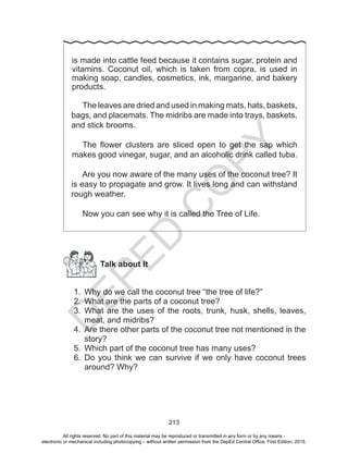 D
EPED
C
O
PY
213
is made into cattle feed because it contains sugar, protein and
vitamins. Coconut oil, which is taken from copra, is used in
making soap, candles, cosmetics, ink, margarine, and bakery
products.
The leaves are dried and used in making mats, hats, baskets,
bags, and placemats. The midribs are made into trays, baskets,
and stick brooms.
The flower clusters are sliced open to get the sap which
makes good vinegar, sugar, and an alcoholic drink called tuba.
Are you now aware of the many uses of the coconut tree? It
is easy to propagate and grow. It lives long and can withstand
rough weather.
Now you can see why it is called the Tree of Life.
Talk about It
1.	 Why do we call the coconut tree “the tree of life?”
2.	 What are the parts of a coconut tree?
3.	 What are the uses of the roots, trunk, husk, shells, leaves,
meat, and midribs?
4.	 Are there other parts of the coconut tree not mentioned in the
story?
5.	 Which part of the coconut tree has many uses?
6.	 Do you think we can survive if we only have coconut trees
around? Why?
All rights reserved. No part of this material may be reproduced or transmitted in any form or by any means -
electronic or mechanical including photocopying – without written permission from the DepEd Central Office. First Edition, 2015.
 