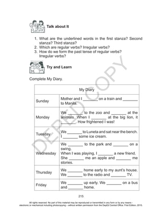 D
EPED
C
O
PY
215
Talk about It
1.	 What are the underlined words in the first stanza? Second
stanza? Third stanza?
2.	 Which are regular verbs? Irregular verbs?
3.	 How do we form the past tense of regular verbs?
Irregular verbs?
Try and Learn
Complete My Diary.
My Diary
Sunday
Mother and I _______ on a train and _______
to Manila.
Monday
We _______ to the zoo and _______ at the
animals. When I _______ at the big lion, it
_______. How frightened I was!
Tuesday
We _______ to Luneta and sat near the bench.
I _______ some ice cream.
Wednesday
We _______ to the park and _______ on a
swing.
When I was playing, I _______ a new friend.
She _______ me an apple and _______ me
stories.
Thursday
We _______ home early to my aunt’s house.
We _______ to the radio and _______ TV.
Friday
We _______ up early. We _______ on a bus
and _______ home.
All rights reserved. No part of this material may be reproduced or transmitted in any form or by any means -
electronic or mechanical including photocopying – without written permission from the DepEd Central Office. First Edition, 2015.
 