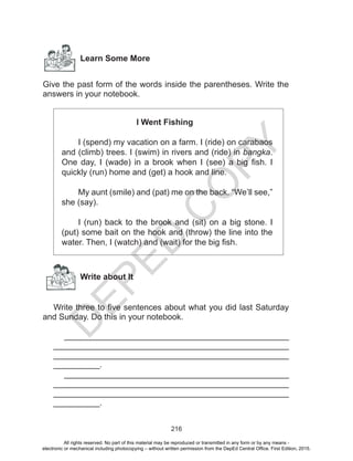 D
EPED
C
O
PY
216
Learn Some More
Give the past form of the words inside the parentheses. Write the
answers in your notebook.
I Went Fishing
	 I (spend) my vacation on a farm. I (ride) on carabaos
and (climb) trees. I (swim) in rivers and (ride) in bangka.
One day, I (wade) in a brook when I (see) a big fish. I
quickly (run) home and (get) a hook and line.
	 My aunt (smile) and (pat) me on the back. “We’ll see,”
she (say).
	 I (run) back to the brook and (sit) on a big stone. I
(put) some bait on the hook and (throw) the line into the
water. Then, I (watch) and (wait) for the big fish.
Write about It
Write three to five sentences about what you did last Saturday
and Sunday. Do this in your notebook.
________________________________________________
__________________________________________________
__________________________________________________
__________.
________________________________________________
__________________________________________________
__________________________________________________
__________.
All rights reserved. No part of this material may be reproduced or transmitted in any form or by any means -
electronic or mechanical including photocopying – without written permission from the DepEd Central Office. First Edition, 2015.
 