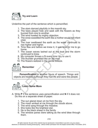 D
EPED
C
O
PY
218
Try and Learn
Underline the part of the sentence which is personified.
1.	 The stars danced playfully in the moonlit sky.
2.	 The bees played hide and seek with the flowers as they
buzzed from one to another.
3.	 The wind howled its mighty objection.
4.	 The snow swaddled the earth like a mother would her infant
child.
5.	 The river swallowed the earth as the water continued to
rise higher and higher.
6.	 Time flew and before we knew it, it was time for me to go
home.
7.	 The ocean waves lashed out at the boat and the storm
continued to brew.
8.	 My computer throws a fit every time I try to use it.
9.	 The thunder grumbled like an old man.
10.	The flowers waltzed in the gentle breeze.
Remember
Personification is another figure of speech. Things and
objects are treated as though they had life and were like people.
Learn Some More
A. Write P if the sentence uses personification and N if it does not.
Do this on a separate sheet of paper.
1.	 The sun glared down at me from the sky.
2.	 The moon winked at me through the clouds above.
3.	 The wind sang through the meadow.
4.	 She looks like the brightest star.
5.	 He is the black sheep in the family.
6.	 The window panes were talking as the wind blew through
them.
All rights reserved. No part of this material may be reproduced or transmitted in any form or by any means -
electronic or mechanical including photocopying – without written permission from the DepEd Central Office. First Edition, 2015.
 
