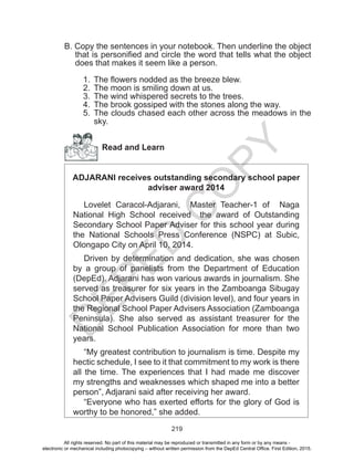 D
EPED
C
O
PY
219
B. Copy the sentences in your notebook. Then underline the object
that is personified and circle the word that tells what the object
does that makes it seem like a person.
1.	 The flowers nodded as the breeze blew.
2.	 The moon is smiling down at us.
3.	 The wind whispered secrets to the trees.
4.	 The brook gossiped with the stones along the way.
5.	 The clouds chased each other across the meadows in the
sky.
Read and Learn
ADJARANI receives outstanding secondary school paper
adviser award 2014
Lovelet Caracol-Adjarani, Master Teacher-1 of Naga
National High School received the award of Outstanding
Secondary School Paper Adviser for this school year during
the National Schools Press Conference (NSPC) at Subic,
Olongapo City on April 10, 2014.
Driven by determination and dedication, she was chosen
by a group of panelists from the Department of Education
(DepEd). Adjarani has won various awards in journalism. She
served as treasurer for six years in the Zamboanga Sibugay
School Paper Advisers Guild (division level), and four years in
the Regional School Paper Advisers Association (Zamboanga
Peninsula). She also served as assistant treasurer for the
National School Publication Association for more than two
years.
“My greatest contribution to journalism is time. Despite my
hectic schedule, I see to it that commitment to my work is there
all the time. The experiences that I had made me discover
my strengths and weaknesses which shaped me into a better
person”, Adjarani said after receiving her award.
“Everyone who has exerted efforts for the glory of God is
worthy to be honored,” she added.
All rights reserved. No part of this material may be reproduced or transmitted in any form or by any means -
electronic or mechanical including photocopying – without written permission from the DepEd Central Office. First Edition, 2015.
 