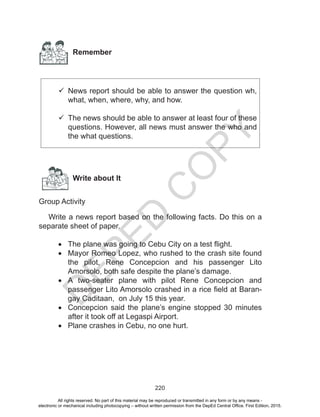 D
EPED
C
O
PY
220
Remember
	News report should be able to answer the question wh,
what, when, where, why, and how.
	
	The news should be able to answer at least four of these
questions. However, all news must answer the who and
the what questions.
Write about It
Group Activity
Write a news report based on the following facts. Do this on a
separate sheet of paper.
•	 The plane was going to Cebu City on a test flight.
•	 Mayor Romeo Lopez, who rushed to the crash site found
the pilot, Rene Concepcion and his passenger Lito
Amorsolo, both safe despite the plane’s damage.
•	 A two-seater plane with pilot Rene Concepcion and
passenger Lito Amorsolo crashed in a rice field at Baran-
gay Caditaan, on July 15 this year.
•	 Concepcion said the plane’s engine stopped 30 minutes
after it took off at Legaspi Airport.
•	 Plane crashes in Cebu, no one hurt.
All rights reserved. No part of this material may be reproduced or transmitted in any form or by any means -
electronic or mechanical including photocopying – without written permission from the DepEd Central Office. First Edition, 2015.
 