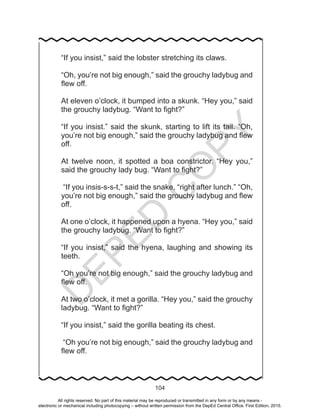 D
EPED
C
O
PY
104
“If you insist,” said the lobster stretching its claws.
“Oh, you’re not big enough,” said the grouchy ladybug and
flew off.
At eleven o’clock, it bumped into a skunk. “Hey you,” said
the grouchy ladybug. “Want to fight?”
“If you insist.” said the skunk, starting to lift its tail. “Oh,
you’re not big enough,” said the grouchy ladybug and flew
off.
At twelve noon, it spotted a boa constrictor. “Hey you,”
said the grouchy lady bug. “Want to fight?”
“If you insis-s-s-t,” said the snake, “right after lunch.” “Oh,
you’re not big enough,” said the grouchy ladybug and flew
off.
At one o’clock, it happened upon a hyena. “Hey you,” said
the grouchy ladybug. “Want to fight?”
“If you insist,” said the hyena, laughing and showing its
teeth.
“Oh you’re not big enough,” said the grouchy ladybug and
flew off.
At two o’clock, it met a gorilla. “Hey you,” said the grouchy
ladybug. “Want to fight?”
“If you insist,” said the gorilla beating its chest.
“Oh you’re not big enough,” said the grouchy ladybug and
flew off.
All rights reserved. No part of this material may be reproduced or transmitted in any form or by any means -
electronic or mechanical including photocopying – without written permission from the DepEd Central Office. First Edition, 2015.
 