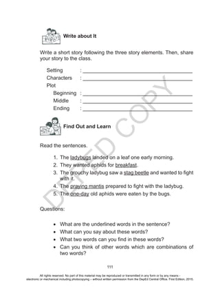 D
EPED
C
O
PY
111
Write about It
Write a short story following the three story elements. Then, share
your story to the class.
Setting		 : ______________________________________
Characters	 : ______________________________________
Plot		
	 Beginning	 : ______________________________________
Middle	 : ______________________________________
Ending	 : ______________________________________
Find Out and Learn
Read the sentences.
1.	 The ladybugs landed on a leaf one early morning.
2.	 They wanted aphids for breakfast.
3.	 The grouchy ladybug saw a stag beetle and wanted to fight
with it.
4.	 The praying mantis prepared to fight with the ladybug.
5.	 The one-day old aphids were eaten by the bugs.
Questions:
•	 What are the underlined words in the sentence?
•	 What can you say about these words?
•	 What two words can you find in these words?
•	 Can you think of other words which are combinations of
two words?
All rights reserved. No part of this material may be reproduced or transmitted in any form or by any means -
electronic or mechanical including photocopying – without written permission from the DepEd Central Office. First Edition, 2015.
 