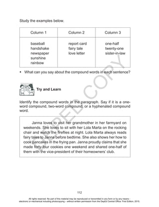 D
EPED
C
O
PY
112
Study the examples below.
Column 1 Column 2 Column 3
baseball
handshake
newspaper
sunshine
rainbow
report card
fairy tale
love letter
one-half
twenty-one
sister-in-law
 What can you say about the compound words in each sentence?
Try and Learn
Identify the compound words in the paragraph. Say if it is a one-
word compound, two-word compound, or a hyphenated compound
word.
Janna loves to visit her grandmother in her farmyard on
weekends. She loves to sit with her Lola Marta on the rocking
chair and watch the fireflies at night. Lola Marta always reads
fairy tales to Janna before bedtime. She also shows her how to
cook pancakes in the frying pan. Janna proudly claims that she
made forty-four cookies one weekend and shared one-half of
them with the vice-president of their homeowners’ club.
All rights reserved. No part of this material may be reproduced or transmitted in any form or by any means -
electronic or mechanical including photocopying – without written permission from the DepEd Central Office. First Edition, 2015.
 