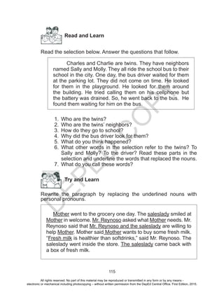D
EPED
C
O
PY
115
Read and Learn
Read the selection below. Answer the questions that follow.
Charles and Charlie are twins. They have neighbors
named Sally and Molly. They all ride the school bus to their
school in the city. One day, the bus driver waited for them
at the parking lot. They did not come on time. He looked
for them in the playground. He looked for them around
the building. He tried calling them on his cellphone but
the battery was drained. So, he went back to the bus. He
found them waiting for him on the bus.
1.	 Who are the twins?
2.	 Who are the twins’ neighbors?
3.	 How do they go to school?
4.	 Why did the bus driver look for them?
5.	 What do you think happened?
6.	 What other words in the selection refer to the twins? To
Sally and Molly? To the driver? Read these parts in the
selection and underline the words that replaced the nouns.
7.	 What do you call these words?
Try and Learn
Rewrite the paragraph by replacing the underlined nouns with
personal pronouns.
Mother went to the grocery one day. The saleslady smiled at
Mother in welcome. Mr. Reynoso asked what Mother needs. Mr.
Reynoso said that Mr. Reynoso and the saleslady are willing to
help Mother. Mother said Mother wants to buy some fresh milk.
“Fresh milk is healthier than softdrinks,” said Mr. Reynoso. The
saleslady went inside the store. The saleslady came back with
a box of fresh milk.
All rights reserved. No part of this material may be reproduced or transmitted in any form or by any means -
electronic or mechanical including photocopying – without written permission from the DepEd Central Office. First Edition, 2015.
 