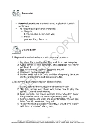 D
EPED
C
O
PY
116
Remember
	Personal pronouns are words used in place of nouns in
sentences.
	The following are personal pronouns:
o	Singular
I, me, he, she, it, him, her, you
o	Plural
you, we, they, them, us
Do and Learn
A. Replace the underlined words with personal pronouns.
1.	 My sister Carla and brother Ben walk to school everyday.
2.	 Carla carries a blue backpack. The backpack has flower
prints on it.
3.	 Ben has a trolley bag that Ben pulls around.
4.	 Carla and Ben are never late.
5.	 Mother sees to it that Carla and Ben sleep early because
mother wakes Carla and Ben up early, too.
B. Identify the personal pronoun in each sentence.
1.	 Manny asked if he could join the badminton club.
2.	 “Do they accept only those who know how to play the
game?” Charlie asked Manny.
3.	 Miss Candido, the coach, accepts those who don’t know
the game because she encourages everyone to try.
4.	 Michael, Santa, and Clark are also interested. “We will see
Miss Candido tomorrow,” they said.
5.	 “I saw the team practiced yesterday. I would love to play
with them someday,” Manny said.
All rights reserved. No part of this material may be reproduced or transmitted in any form or by any means -
electronic or mechanical including photocopying – without written permission from the DepEd Central Office. First Edition, 2015.
 