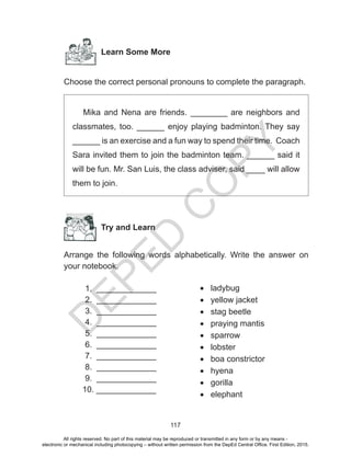 D
EPED
C
O
PY
117
Learn Some More
Choose the correct personal pronouns to complete the paragraph.
Mika and Nena are friends. ________ are neighbors and
classmates, too. ______ enjoy playing badminton. They say
______ is an exercise and a fun way to spend their time. Coach
Sara invited them to join the badminton team. ______ said it
will be fun. Mr. San Luis, the class adviser, said ____ will allow
them to join.
Try and Learn
Arrange the following words alphabetically. Write the answer on
your notebook.
1. _____________
2. _____________
3. _____________
4. _____________
5. _____________
6. _____________
7. _____________
8. _____________
9. _____________
10. _____________
•	 ladybug
•	 yellow jacket
•	 stag beetle
•	 praying mantis
•	 sparrow
•	 lobster
•	 boa constrictor
•	 hyena
•	 gorilla
•	 elephant
All rights reserved. No part of this material may be reproduced or transmitted in any form or by any means -
electronic or mechanical including photocopying – without written permission from the DepEd Central Office. First Edition, 2015.
 