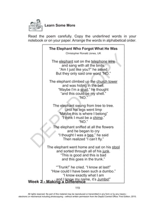 D
EPED
C
O
PY
119
Learn Some More
Read the poem carefully. Copy the underlined words in your
notebook or on your paper. Arrange the words in alphabetical order.
Week 2 - Making a Difference
The Elephant Who Forgot What He Was
Christopher Ronald Jones, UK
The elephant sat on the telephone wire
and sang with all the birds.
“Am I just like you?” he asked
But they only said one word “NO.”
The elephant climbed up the church tower
and was hiding in the bell.
“Maybe I’m a snail,” he thought
“and this could be my shell.”
“NO.”
The elephant swung from tree to tree.
Until his legs went limp
“Maybe this is where I belong”
“I think I must be a chimp.”
“NO.”
The elephant sniffed at all the flowers
and he began to cry
“I thought I was a bee,” he said
Then realized “I can’t fly.”
The elephant went home and sat on his stool
and sorted through all of his junk.
“This is good and this is bad
and this goes in the trunk.”
“”Trunk!” he cried. “I know at last!”
“How could I have been such a dumbo.”
“I know exactly what I am
and I know my name, it’s Jumbo!”
All rights reserved. No part of this material may be reproduced or transmitted in any form or by any means -
electronic or mechanical including photocopying – without written permission from the DepEd Central Office. First Edition, 2015.
 