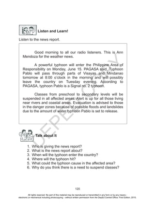 D
EPED
C
O
PY
120
Listen and Learn!
Listen to the news report.
Good morning to all our radio listeners. This is Ann
Mendoza for the weather news.
A powerful typhoon will enter the Philippine Area of
Responsibility on Monday, June 15. PAGASA said, Typhoon
Pablo will pass through parts of Visayas and Mindanao
tomorrow at 8:00 o’clock in the morning and will possibly
leave the country on Tuesday evening. According to
PAGASA, typhoon Pablo is a Signal no. 2 typhoon.
Classes from preschool to secondary levels will be
suspended in all affected areas. Alert is up for all those living
near rivers and coastal areas. Evacuation is advised to those
in the danger zones because of possible floods and landslides
due to the amount of water typhoon Pablo is set to release.
Talk about It
1.	 Who is giving the news report?
2.	 What is the news report about?
3.	 When will the typhoon enter the country?
4.	 Where will the typhoon hit?
5.	 What could the typhoon cause in the affected area?
6.	 Why do you think there is a need to suspend classes?
All rights reserved. No part of this material may be reproduced or transmitted in any form or by any means -
electronic or mechanical including photocopying – without written permission from the DepEd Central Office. First Edition, 2015.
 