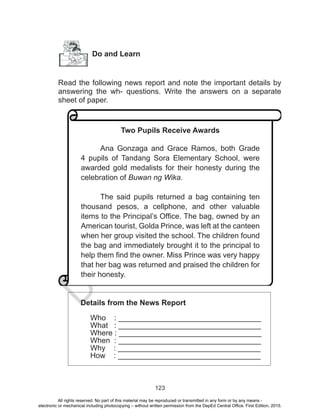 D
EPED
C
O
PY
123
Do and Learn
Read the following news report and note the important details by
answering the wh- questions. Write the answers on a separate
sheet of paper.
Details from the News Report
Who : __________________________________
What : __________________________________
Where : __________________________________
When : __________________________________
Why : __________________________________
How : __________________________________
Two Pupils Receive Awards
Ana Gonzaga and Grace Ramos, both Grade
4 pupils of Tandang Sora Elementary School, were
awarded gold medalists for their honesty during the
celebration of Buwan ng Wika.
The said pupils returned a bag containing ten
thousand pesos, a cellphone, and other valuable
items to the Principal’s Office. The bag, owned by an
American tourist, Golda Prince, was left at the canteen
when her group visited the school. The children found
the bag and immediately brought it to the principal to
help them find the owner. Miss Prince was very happy
that her bag was returned and praised the children for
their honesty.
All rights reserved. No part of this material may be reproduced or transmitted in any form or by any means -
electronic or mechanical including photocopying – without written permission from the DepEd Central Office. First Edition, 2015.
 