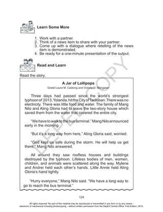 D
EPED
C
O
PY
124
Learn Some More
1.	 Work with a partner.
2.	 Think of a news item to share with your partner.
3.	 Come up with a dialogue where retelling of the news
item is demonstrated.
4.	 Be ready for a one-minute presentation of the output.
Read and Learn
Read the story.
A Jar of Lollipops
Gretel Laura M. Cadiong and Victoria D. Mangaser
	Three days had passed since the world’s strongest
typhoonof 2013,Yolanda,hittheCityofTacloban.Therewasno
electricity. There was little food and water. The family of Mang
Nilo and Aling Gloria had to leave the two-story house which
saved them from the water that covered the entire city.
	 “Wehavetowalktothebusterminal.”MangNiloannounced
early in the morning.
“But it’s a long way from here,” Aling Gloria said, worried.
	“God kept us safe during the storm. He will help us get
there,” Mang Nilo answered.
	All around they saw roofless houses and buildings
destroyed by the typhoon. Lifeless bodies of men, women,
children, and animals were scattered along the way. Mylene
and Andrei held each other’s hands. Little Annie held Aling
Gloria’s hand tightly.
“Hurry everyone,” Mang Nilo said. “We have a long way to
go to reach the bus terminal.”
All rights reserved. No part of this material may be reproduced or transmitted in any form or by any means -
electronic or mechanical including photocopying – without written permission from the DepEd Central Office. First Edition, 2015.
 
