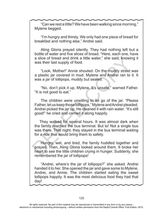 D
EPED
C
O
PY
125
	 “Can we rest a little? We have been walking since morning,”
Mylene begged.
	“I’m hungry and thirsty. We only had one piece of bread for
breakfast and nothing else,” Andrei said.
	Aling Gloria prayed silently. They had nothing left but a
bottle of water and five slices of bread. “Here, each one, have
a slice of bread and drink a little water,” she said, knowing it
was their last supply of food.
	“Look, Mother!” Annie shouted. On the muddy street was
a plastic jar covered in mud. Mylene and Andrei ran to it. It
was a jar of lollipops, muddy but sealed.
	“No, don’t pick it up, Mylene. It’s unsafe,” warned Father.
“It is not good to eat.”
	
	The children were unwilling to let go of the jar. “Please
Father, let us keep those lollipops,” Mylene andAndrei pleaded.
Andrei picked the jar up. He cleaned it with rain water. “It’s still
good!” he cried and carried it along happily.
They walked for several hours. It was almost dark when
the family reached the bus terminal. But lo! Not a single bus
was there. That night, they stayed in the bus terminal waiting
for a ride that would bring them to safety.
	Hungry, wet, and tired, the family huddled together and
prayed. Then, Aling Gloria looked around them. It broke her
heart to see the little children crying in hunger. Suddenly, she
remembered the jar of lollipops!
	“Andrei, where’s the jar of lollipops?” she asked. Andrei
handed it to her. She opened the jar and gave some to Mylene,
Andrei, and Annie. The children started eating the sweet
lollipops happily. It was the most delicious food they had that
day!
All rights reserved. No part of this material may be reproduced or transmitted in any form or by any means -
electronic or mechanical including photocopying – without written permission from the DepEd Central Office. First Edition, 2015.
 