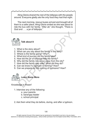 D
EPED
C
O
PY
126
	Aling Gloria shared the rest of the lollipops with the people
around. Everyone gladly ate the only food they had that night.
	 The next morning, rescue buses arrived and brought all of
them to a safer place. Aling Gloria smiled as she was about to
ride the bus with her family. “After all,” she thought, “There is
God and . . . a jar of lollipops.”
Talk about It
1.	 What is the story about?
2.	 What can you say about the family in the story?
3.	 Where is the family going? Why?
4.	 What kind of journey did the family take?
5.	 How did the jar of lollipops help the family?
6.	 Why did the family ride a bus away from the city?
7.	 How did the family stay safe? What did they do?
8.	 Can we know if a typhoon is coming? How?
9.	 Can we prepare for the coming of typhoons? How?
Learn Some More
Knowledge is Power!
1. Interview any of the following:
a. your parents
b. barangay leader
c. school principal
2. Ask them what they do before, during, and after a typhoon.
All rights reserved. No part of this material may be reproduced or transmitted in any form or by any means -
electronic or mechanical including photocopying – without written permission from the DepEd Central Office. First Edition, 2015.
 