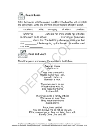 D
EPED
C
O
PY
129
	
Do and Learn
Fill in the blanks with the correct word from the box that will complete
the sentences. Write the answers on a separate sheet of paper.
shoeless untied unhappy clueless careless
Shirley is _________. She did not know where her left shoe
is. She can’t go to school _________. Everyone at home was
_________ where it is. The last thing she remembers was that
she _________ it before going up the house. Her mother said
she was __________.
Read and Learn
Read the poem and answer the questions that follow.
Bugs at Home
Helen H. Moore
There was once a tick
Whose name was Tock.
He made his home
Beneath a rock.
There was once an ant
Whose name was Jill,
She made her home
Inside a hill.
There was once a family of bees
Whose name was Clive
They made their home
Inside a hive.
Rock, hive, and hill
You can believe me or not as you will,
If they are not gone, they are living there still.
Family Clive, Jim, and Jill!
All rights reserved. No part of this material may be reproduced or transmitted in any form or by any means -
electronic or mechanical including photocopying – without written permission from the DepEd Central Office. First Edition, 2015.
 