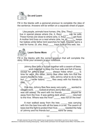 D
EPED
C
O
PY
131
Do and Learn
Fill in the blanks with a personal pronoun to complete the idea of
the sentence. Answers will be written on a separate sheet of paper.
Like people, animals have homes. (He, She, They) _______
live in special places where (he, it, they) ____ can be safe.
These homes are close to where (she, it, they) _____ get food.
A mother bird lives on a nest where (she, he, it) ______ keeps
her babies while father bird searches for food. A spider spins a
web for home. (It, she, they) ____ traps food in this web, too.
Learn Some More
Fill in the blanks with the correct pronoun that will complete the
story. Write your answers in your notebook.
Johnny Bee lives in a hive together with a swarm of bees.
______ work together to keep the hive safe and full of honey
except for Johnny Bee. _____ always hides when ____ is
time for work. His sister, Jenny Bee often tells him that the
swarm needs his help. _____ tells Johnny what to do to help
but _____ never listens. ____ flies away with his friends to
play.
One day, Johnny Bee flew away very early. ___ wanted to
escape work. ___ looked at where Jenny Bee was. ________
was still asleep. He went with his friends. ______ played far
away from the hive. It was getting dark when _____ returned
to the hive. Where was the hive? _____ was not on the tree!
A man walked away from the tree. _____ was carrying
with him the bee hive with all the bees in a net. The swarm of
bees lost the fight to protect their hive. _____ needed the help
of Johnny and his friends but ______ were far away.
All rights reserved. No part of this material may be reproduced or transmitted in any form or by any means -
electronic or mechanical including photocopying – without written permission from the DepEd Central Office. First Edition, 2015.
 
