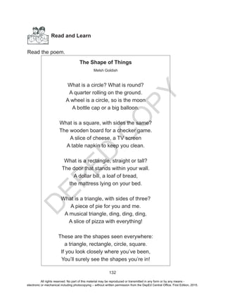 D
EPED
C
O
PY
132
Read and Learn
Read the poem.
The Shape of Things
Melsh Goldish
What is a circle? What is round?
A quarter rolling on the ground.
A wheel is a circle, so is the moon
A bottle cap or a big balloon.
What is a square, with sides the same?
The wooden board for a checker game.
A slice of cheese, a TV screen
A table napkin to keep you clean.
What is a rectangle, straight or tall?
The door that stands within your wall.
A dollar bill, a loaf of bread,
the mattress lying on your bed.
What is a triangle, with sides of three?
A piece of pie for you and me.
A musical triangle, ding, ding, ding,
A slice of pizza with everything!
These are the shapes seen everywhere:
a triangle, rectangle, circle, square.
If you look closely where you’ve been,
You’ll surely see the shapes you’re in!
All rights reserved. No part of this material may be reproduced or transmitted in any form or by any means -
electronic or mechanical including photocopying – without written permission from the DepEd Central Office. First Edition, 2015.
 