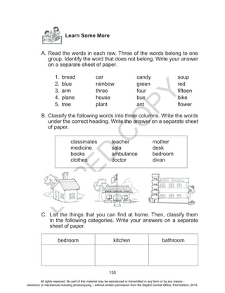 D
EPED
C
O
PY
135
Learn Some More
A. Read the words in each row. Three of the words belong to one
group. Identify the word that does not belong. Write your answer
on a separate sheet of paper.
1.	 bread		car			candy		soup
2.	 blue		rainbow		green			red
3.	 arm		 three			 four			 fifteen
4.	 plane		house		bus			bike
5.	 tree		 plant			 ant			 flower
B.	Classify the following words into three columns. Write the words
under the correct heading. Write the answer on a separate sheet
of paper.
classmates		teacher		mother
medicine		sala 			desk
books		ambulance		bedroom
clothes		doctor 		divan
C. List the things that you can find at home. Then, classify them
in the following categories. Write your answers on a separate
sheet of paper.
bedroom kitchen bathroom
WISDOM ELEMENTARY SCHOOL
All rights reserved. No part of this material may be reproduced or transmitted in any form or by any means -
electronic or mechanical including photocopying – without written permission from the DepEd Central Office. First Edition, 2015.
 