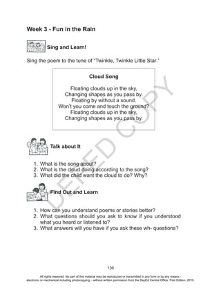 D
EPED
C
O
PY
136
Week 3 - Fun in the Rain
Sing and Learn!
Sing the poem to the tune of “Twinkle, Twinkle Little Star.”
Cloud Song
Floating clouds up in the sky,
Changing shapes as you pass by.
Floating by without a sound.
Won’t you come and touch the ground?
Floating clouds up in the sky,
Changing shapes as you pass by.
Talk about It
1.	 What is the song about?
2.	 What is the cloud doing according to the song?
3.	 What did the child want the cloud to do? Why?
Find Out and Learn
1.	 How can you understand poems or stories better?
2.	 What questions should you ask to know if you understood
what you heard or listened to?
3.	 What answers will you have if you ask these wh- questions?
All rights reserved. No part of this material may be reproduced or transmitted in any form or by any means -
electronic or mechanical including photocopying – without written permission from the DepEd Central Office. First Edition, 2015.
 