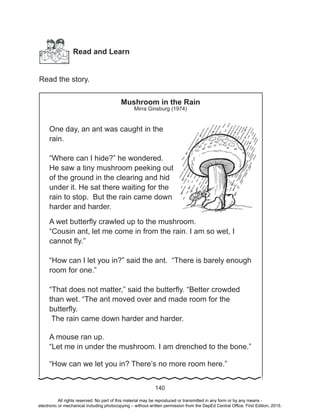 D
EPED
C
O
PY
140
Read and Learn
Read the story.
Mushroom in the Rain
Mirra Ginsburg (1974)
One day, an ant was caught in the
rain.
“Where can I hide?” he wondered.
He saw a tiny mushroom peeking out
of the ground in the clearing and hid
under it. He sat there waiting for the
rain to stop. But the rain came down
harder and harder.
A wet butterfly crawled up to the mushroom.
“Cousin ant, let me come in from the rain. I am so wet, I
cannot fly.”
“How can I let you in?” said the ant. “There is barely enough
room for one.”
“That does not matter,” said the butterfly. “Better crowded
than wet. “The ant moved over and made room for the
butterfly.
The rain came down harder and harder.
A mouse ran up.
“Let me in under the mushroom. I am drenched to the bone.”
“How can we let you in? There’s no more room here.”
All rights reserved. No part of this material may be reproduced or transmitted in any form or by any means -
electronic or mechanical including photocopying – without written permission from the DepEd Central Office. First Edition, 2015.
 