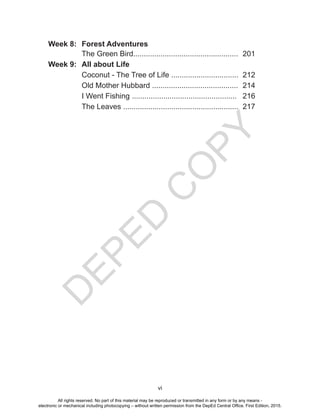 D
EPED
C
O
PY
vi
Week 8: Forest Adventures
The Green Bird.................................................. 201
Week 9: All about Life
Coconut - The Tree of Life ................................ 212
Old Mother Hubbard ......................................... 214
I Went Fishing .................................................. 216
The Leaves ....................................................... 217
All rights reserved. No part of this material may be reproduced or transmitted in any form or by any means -
electronic or mechanical including photocopying – without written permission from the DepEd Central Office. First Edition, 2015.
 