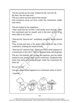 D
EPED
C
O
PY
142
The fox turned up his nose, flicked his tail, and ran off.
By then, the rain was over.
The sun came out from behind the clouds.
And everyone came out from under the mushroom, bright
and merry.
The ant looked at his neighbors.
“How could this be? At first, I had hardly room enough under
the mushroom just for myself, and in the end, all five of us
were able to sit under it.”
“Qua-ha-ha! Qua-ha-ha!” somebody laughed loudly behind
them.
They turned and saw a fat, green frog sitting on top of the
mushroom, shaking his head at them.
“Qua-ha-ha!” said the frog. “Don’t you know what happens to
a mushroom in the rain?” And he hopped away still laughing.
The ant, the butterfly, the mouse, the sparrow, and the rabbit
looked at one another, then at the mushroom. Suddenly they
knew why there was room enough under the mushroom for
them all.
Do you know?
Can you guess what happens to a mushroom when it rains?
It grows!
All rights reserved. No part of this material may be reproduced or transmitted in any form or by any means -
electronic or mechanical including photocopying – without written permission from the DepEd Central Office. First Edition, 2015.
 