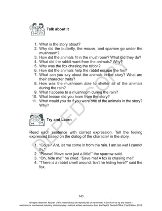 D
EPED
C
O
PY
143
Talk about It
1.	 What is the story about?
2.	 Why did the butterfly, the mouse, and sparrow go under the
mushroom?
3.	 How did the animals fit in the mushroom? What did they do?
4.	 What did the rabbit want from the animals? Why?
5.	 Why was the fox chasing the rabbit?
6.	 How did the animals help the rabbit escape the fox?
7.	 What can you say about the animals in the story? What are
their character traits?
8.	 How was the mushroom able to shelter all of the animals
during the rain?
9.	 What happens to a mushroom during the rain?
10.	 What lesson did you learn from the story?
11.	 What would you do if you were one of the animals in the story?
Why?
	
Try and Learn
Read each sentence with correct expression. Tell the feeling
expressed based on the dialog of the character in the story.
1.	 “Cousin Ant, let me come in from the rain. I am so wet I cannot
fly.”
2.	 “Please! Move over just a little!” the sparrow said.
3.	 “Oh, hide me!” he cried. “Save me! A fox is chasing me!”
4.	 “There is a rabbit smell around. Isn’t he hiding here?” said the
fox.
All rights reserved. No part of this material may be reproduced or transmitted in any form or by any means -
electronic or mechanical including photocopying – without written permission from the DepEd Central Office. First Edition, 2015.
 