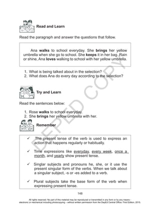 D
EPED
C
O
PY
148
Read and Learn
Read the paragraph and answer the questions that follow.
Ana walks to school everyday. She brings her yellow
umbrella when she go to school. She keeps it in her bag. Rain
or shine, Ana loves walking to school with her yellow umbrella.
1.	 What is being talked about in the selection?
2.	 What does Ana do every day according to the selection?
	
Try and Learn
Read the sentences below:
1.	 Rose walks to school everyday.
2.	 She brings her yellow umbrella with her.
Remember
 The present tense of the verb is used to express an
action that happens regularly or habitually.
 Time expressions like everyday, every week, once a
month, and yearly show present tense.
 Singlar subjects and pronouns he, she, or it use the
present singular form of the verbs. When we talk about
a singular subject, -s or -es added to a verb.
 Plural subjects take the base form of the verb when
expressing present tense.
All rights reserved. No part of this material may be reproduced or transmitted in any form or by any means -
electronic or mechanical including photocopying – without written permission from the DepEd Central Office. First Edition, 2015.
 