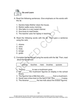 D
EPED
C
O
PY
151
Do and Learn
A. Read the following sentences. Give emphasis on the words with
the /s/.
1.	 Sandra helps Mother clean the house.
2.	 Marlon walks every morning.
3.	 She talks in a very sweet manner.
4.	 Ana loves to read books.
5.	 The teacher uses her laptop in teaching.
B. Read the following words with the /z/. Then, give a sentence
using the verb.
1.	 shares
2.	 rains
3.	 finds
4.	 brings
5.	 grabs
C. Complete the sentences using the words with the /iz/. Then, read
aloud the sentences.
wishes touches rises brushes quizzes
1.	 The boy ______ to see a mushroom grow.
2.	 He _______ the mushroom figurine on display in the school
library.
3.	 The figurine has a little fairy who ________ from a mushroom.
4.	 Sarah saw a blue dust on the fairy’s hair. She ______ it away.
5.	 The librarian _______ the two kids about the broken figurine.
All rights reserved. No part of this material may be reproduced or transmitted in any form or by any means -
electronic or mechanical including photocopying – without written permission from the DepEd Central Office. First Edition, 2015.
 