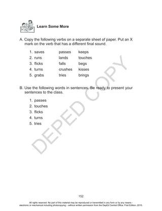 D
EPED
C
O
PY
152
Learn Some More
A. Copy the following verbs on a separate sheet of paper. Put an X
mark on the verb that has a different final sound.
1.	 saves 	 passes keeps
2.	 runs 	 	 lands		 touches
3.	 flicks		 falls		 begs
4.	 turns		 crushes	kisses
5.	 grabs 		tries		brings
B. Use the following words in sentences. Be ready to present your
sentences to the class.
1.	 passes
2.	 touches
3.	 flicks
4.	turns
5.	tries
All rights reserved. No part of this material may be reproduced or transmitted in any form or by any means -
electronic or mechanical including photocopying – without written permission from the DepEd Central Office. First Edition, 2015.
 