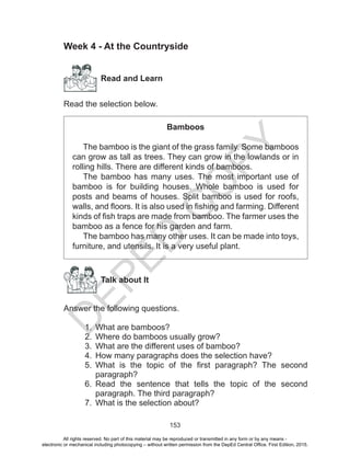 D
EPED
C
O
PY
153
Week 4 - At the Countryside
Read and Learn
Read the selection below.
Bamboos
The bamboo is the giant of the grass family. Some bamboos
can grow as tall as trees. They can grow in the lowlands or in
rolling hills. There are different kinds of bamboos.
The bamboo has many uses. The most important use of
bamboo is for building houses. Whole bamboo is used for
posts and beams of houses. Split bamboo is used for roofs,
walls, and floors. It is also used in fishing and farming. Different
kinds of fish traps are made from bamboo. The farmer uses the
bamboo as a fence for his garden and farm.
The bamboo has many other uses. It can be made into toys,
furniture, and utensils. It is a very useful plant.
Talk about It
Answer the following questions.
1.	 What are bamboos?
2.	 Where do bamboos usually grow?
3.	 What are the different uses of bamboo?
4.	 How many paragraphs does the selection have?
5.	 What is the topic of the first paragraph? The second
paragraph?
6.	 Read the sentence that tells the topic of the second
paragraph. The third paragraph?
7.	 What is the selection about?
All rights reserved. No part of this material may be reproduced or transmitted in any form or by any means -
electronic or mechanical including photocopying – without written permission from the DepEd Central Office. First Edition, 2015.
 