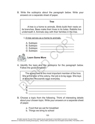 D
EPED
C
O
PY
155
B. Write the subtopics about the paragraph below. Write your
answers on a separate sheet of paper.
Tree
A tree is a home to animals. Birds build their nests on
its branches. Bees make their hives in its holes. Rabbits live
underneath it. Animals stay with their families in the tree.
I. A tree serves as a home to animals.
A. Subtopic 	 ___________________________
B. Subtopic	 ___________________________
C. Subtopic	 ___________________________
D. Subtopic 	 ___________________________
Learn Some More
A. Identify the topic and the subtopics for the paragraph below.
Follow the given template.
The queen bee is the most important member of the hive.
She is the ruler of the colony. Her job is to lay eggs. She lays
at least two thousands eggs everyday.
I. _________________________________
	 A. ______________________________
	 B. ______________________________
	 C. ______________________________
B. Choose a topic from the following. Think of interesting details
about your chosen topic. Write your answers on a separate sheet
of paper.
a.	 Food that we eat for breakfast
b.	 Things we bring to school
All rights reserved. No part of this material may be reproduced or transmitted in any form or by any means -
electronic or mechanical including photocopying – without written permission from the DepEd Central Office. First Edition, 2015.
 