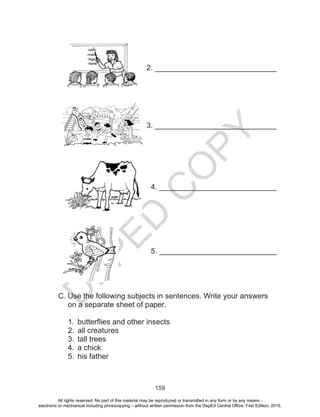 D
EPED
C
O
PY
159
2. _____________________________
3. _____________________________
4. ____________________________
5. ____________________________
C. Use the following subjects in sentences. Write your answers
on a separate sheet of paper.
1.	 butterflies and other insects
2.	 all creatures
3.	 tall trees
4.	 a chick
5.	 his father
All rights reserved. No part of this material may be reproduced or transmitted in any form or by any means -
electronic or mechanical including photocopying – without written permission from the DepEd Central Office. First Edition, 2015.
 