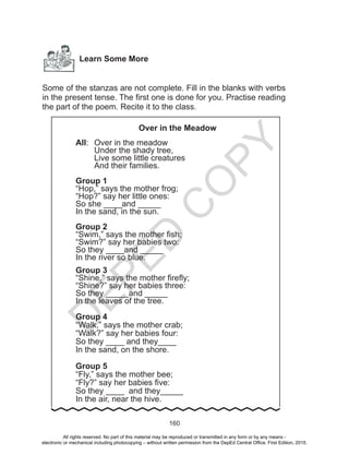 D
EPED
C
O
PY
160
Learn Some More
Some of the stanzas are not complete. Fill in the blanks with verbs
in the present tense. The first one is done for you. Practise reading
the part of the poem. Recite it to the class.
Over in the Meadow
All:	 Over in the meadow
	 Under the shady tree,
	 Live some little creatures
	 And their families.
Group 1
“Hop,” says the mother frog;
“Hop?” say her little ones:
So she ____and _____
In the sand, in the sun.
Group 2
“Swim,” says the mother fish;
“Swim?” say her babies two:
So they ____and _____
In the river so blue.
Group 3
“Shine,” says the mother firefly;
“Shine?” say her babies three:
So they _____and _____
In the leaves of the tree.
Group 4
“Walk,” says the mother crab;
“Walk?” say her babies four:
So they ____ and they____
In the sand, on the shore.
Group 5
“Fly,” says the mother bee;
“Fly?” say her babies five:
So they ____ and they_____
In the air, near the hive.
All rights reserved. No part of this material may be reproduced or transmitted in any form or by any means -
electronic or mechanical including photocopying – without written permission from the DepEd Central Office. First Edition, 2015.
 