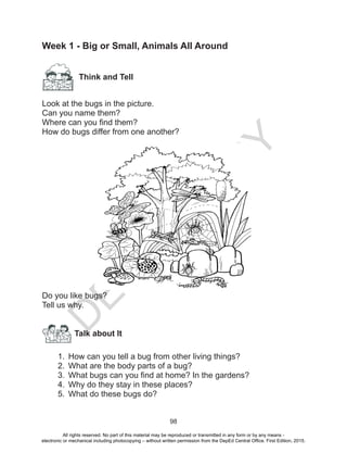 D
EPED
C
O
PY
98
Week 1 - Big or Small, Animals All Around
		Think and Tell
	
Look at the bugs in the picture.
Can you name them?
Where can you find them?
How do bugs differ from one another?
	
Do you like bugs?
Tell us why.
1.	 How can you tell a bug from other living things?
2.	 What are the body parts of a bug?
3.	 What bugs can you find at home? In the gardens?
4.	 Why do they stay in these places?
5.	 What do these bugs do?
Talk about It
All rights reserved. No part of this material may be reproduced or transmitted in any form or by any means -
electronic or mechanical including photocopying – without written permission from the DepEd Central Office. First Edition, 2015.
 