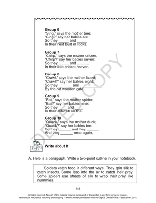 D
EPED
C
O
PY
161
Write about It
A. Here is a paragraph. Write a two-point outline in your notebook.
Spiders catch food in different ways. They spin silk to
catch insects. Some leap into the air to catch their prey.
Some spiders use sheets of silk to wrap their prey like
mummies.
Group 6
“Sing,” says the mother bee;
“Sing?” say her babies six:
So they _____ and _____
In their nest built of sticks.
Group 7
“Chirp,” says the mother cricket;
“Chirp?” say her babies seven:
So they _____ and ______
In their little cricket heaven.
Group 8
“Crawl,” says the mother lizard;
“Crawl?” say her babies eight:
So they_______ and ___________
By the old wooden gate.
Group 9
“Eat,” says the mother spider;
“Eat?” say her babies nine:
So they ____ and ____
In their cobweb so fine.
Group 10
“Quack,” says the mother duck;
“Quack?” say her babies ten:
So they ______ and they ______
And they ______ once again.
All rights reserved. No part of this material may be reproduced or transmitted in any form or by any means -
electronic or mechanical including photocopying – without written permission from the DepEd Central Office. First Edition, 2015.
 