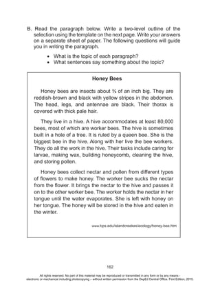 D
EPED
C
O
PY
162
B. Read the paragraph below. Write a two-level outline of the
selection using the template on the next page. Write your answers
on a separate sheet of paper. The following questions will guide
you in writing the paragraph.
•	 What is the topic of each paragraph?
•	 What sentences say something about the topic?
Honey Bees
Honey bees are insects about ¾ of an inch big. They are
reddish-brown and black with yellow stripes in the abdomen.
The head, legs, and antennae are black. Their thorax is
covered with thick pale hair.
They live in a hive. A hive accommodates at least 80,000
bees, most of which are worker bees. The hive is sometimes
built in a hole of a tree. It is ruled by a queen bee. She is the
biggest bee in the hive. Along with her live the bee workers.
They do all the work in the hive. Their tasks include caring for
larvae, making wax, building honeycomb, cleaning the hive,
and storing pollen.
Honey bees collect nectar and pollen from different types
of flowers to make honey. The worker bee sucks the nectar
from the flower. It brings the nectar to the hive and passes it
on to the other worker bee. The worker holds the nectar in her
tongue until the water evaporates. She is left with honey on
her tongue. The honey will be stored in the hive and eaten in
the winter.
www.fcps.edu/islandcreekes/ecology/honey-bee.htm
All rights reserved. No part of this material may be reproduced or transmitted in any form or by any means -
electronic or mechanical including photocopying – without written permission from the DepEd Central Office. First Edition, 2015.
 
