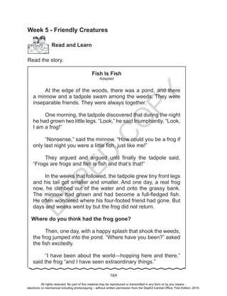 D
EPED
C
O
PY
164
Week 5 - Friendly Creatures
Read and Learn
Read the story.
Fish Is Fish
Adapted
At the edge of the woods, there was a pond, and there
a minnow and a tadpole swam among the weeds. They were
inseparable friends. They were always together.
One morning, the tadpole discovered that during the night
he had grown two little legs. “Look,” he said triumphantly. “Look,
I am a frog!”
“Nonsense,” said the minnow. “How could you be a frog if
only last night you were a little fish, just like me!”
They argued and argued until finally the tadpole said,
“Frogs are frogs and fish is fish and that’s that!”
In the weeks that followed, the tadpole grew tiny front legs
and his tail got smaller and smaller. And one day, a real frog
now, he climbed out of the water and onto the grassy bank.
The minnow had grown and had become a full-fledged fish.
He often wondered where his four-footed friend had gone. But
days and weeks went by but the frog did not return.
Where do you think had the frog gone?
Then, one day, with a happy splash that shook the weeds,
the frog jumped into the pond. “Where have you been?” asked
the fish excitedly.
“I have been about the world—hopping here and there,”
said the frog “and I have seen extraordinary things.”
All rights reserved. No part of this material may be reproduced or transmitted in any form or by any means -
electronic or mechanical including photocopying – without written permission from the DepEd Central Office. First Edition, 2015.
 