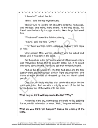 D
EPED
C
O
PY
165
“Like what?” asked the fish.
“Birds,” said the frog mysteriously.
“Birds?” And he told the fish about the birds that had wings,
and two legs, and many, many colors. As the frog talked, his
friend saw the birds fly through his mind like a large feathered
fish.
“What else?” asked the fish impatiently.
“Cows,” said the frog. “Cows?”
“They have four legs, horns, eat grass, and carry pink bags
of milk.”
“And people! Men, women, children!” And he talked and
talked until it was dark in the pond.
But the picture in the fish’s mind was full of lights and colors
and marvelous things and he couldn’t sleep. Ah, if he could
only jump about like his friend and see that wonderful world.
And so the days went by. The frog had gone and the fish
just lay there dreaming about birds in flight, grazing cows, and
those strange animals all dressed up that his friend called
people.
One day, he finally decided that come what may, he too
must see them. And so with a mighty whack of the tail he
jumped clear out of the water onto the bank.
What do you think will happen to the fish? Why?
He landed in the dry, warm grass and there he lay gasping
for air, unable to breathe or move. “Help,” he groaned feebly.
What do you think will happen? Guess the ending of the
story.
All rights reserved. No part of this material may be reproduced or transmitted in any form or by any means -
electronic or mechanical including photocopying – without written permission from the DepEd Central Office. First Edition, 2015.
 