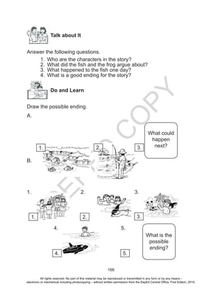 D
EPED
C
O
PY
166
Talk about It
Answer the following questions.
1.	 Who are the characters in the story?
2.	 What did the fish and the frog argue about?
3.	 What happened to the fish one day?
4.	 What is a good ending for the story?
Do and Learn
Draw the possible ending.
A.
B.
1. 				2. 				3.
		 4. 					 5.
What could
happen
next?
What is the
possible
ending?
1. 2. 3.
1. 2. 3.
4. 5.
All rights reserved. No part of this material may be reproduced or transmitted in any form or by any means -
electronic or mechanical including photocopying – without written permission from the DepEd Central Office. First Edition, 2015.
 