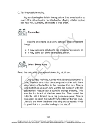 D
EPED
C
O
PY
167
C. Tell the possible ending.
Joy was feeding her fish in the aquarium. She loves her koi so
much. She did not notice her little brother playing with his basket-
ball near her. Suddenly, she heard a loud crash.
Remember
In giving an ending to a story, consider these important
things:
a) It may suggest a solution to the character’s problem; or
b) It may come out of the character’s action.
Learn Some More
Read the story and give a possible ending. Act it out.
One Sunday morning, Aleeza went to her grandmother’s
farm. She was so excited because grandmother said there
were plenty of butterflies in the meadow that day. Aleeza
liked butterflies so much. She went to the meadow with her
dog Bantay. Aleeza saw a beautiful orange butterfly. This
was the first time that she has seen this. She chased the
butterfly until it landed on a big gumamela plant. Aleeza
was about to catch the butterfly when Bantay barked loud.
Little did she know that there was a big snake nearby. What
do you think is a possible ending to the story?
All rights reserved. No part of this material may be reproduced or transmitted in any form or by any means -
electronic or mechanical including photocopying – without written permission from the DepEd Central Office. First Edition, 2015.
 