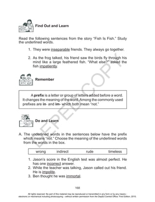 D
EPED
C
O
PY
168
Find Out and Learn
	
Read the following sentences from the story “Fish Is Fish.” Study
the underlined words.
1.	 They were inseparable friends. They always go together.
	
2.	 As the frog talked, his friend saw the birds fly through his
mind like a large feathered fish. “What else?” asked the
fish impatiently.
Remember
A prefix is a letter or group of letters added before a word.
It changes the meaning of the word.Among the commonly used
prefixes are in- and im- which both mean “not.”
Do and Learn
A. The underlined words in the sentences below have the prefix
which means “not.” Choose the meaning of the underlined words
from the words in the box.
wrong 	 indirect 	 rude 	 timeless
1.	 Jason’s score in the English test was almost perfect. He
has one incorrect answer.
2.	 While the teacher was talking, Jason called out his friend.
He is impolite.
3.	 Ben thought he was immortal.
All rights reserved. No part of this material may be reproduced or transmitted in any form or by any means -
electronic or mechanical including photocopying – without written permission from the DepEd Central Office. First Edition, 2015.
 