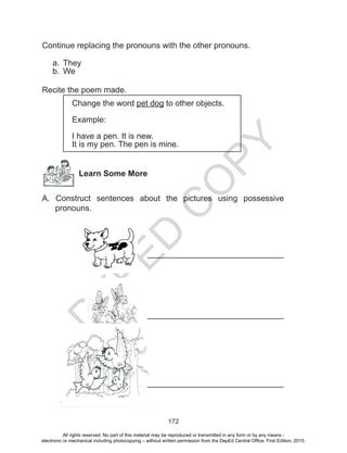 D
EPED
C
O
PY
172
Continue replacing the pronouns with the other pronouns.
a.	 They
b.	 We
Recite the poem made.
Change the word pet dog to other objects.
Example:
I have a pen. It is new.
It is my pen. The pen is mine.
Learn Some More
A. Construct sentences about the pictures using possessive
pronouns.
		
				
		
					______________________________
					______________________________
					______________________________
All rights reserved. No part of this material may be reproduced or transmitted in any form or by any means -
electronic or mechanical including photocopying – without written permission from the DepEd Central Office. First Edition, 2015.
 