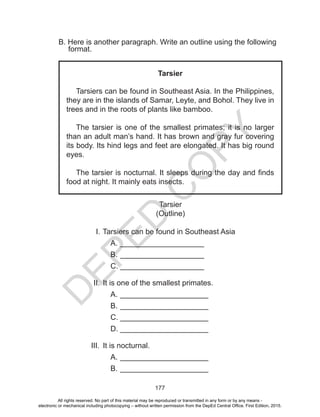D
EPED
C
O
PY
177
B. Here is another paragraph. Write an outline using the following
format.
Tarsier
Tarsiers can be found in Southeast Asia. In the Philippines,
they are in the islands of Samar, Leyte, and Bohol. They live in
trees and in the roots of plants like bamboo.
The tarsier is one of the smallest primates; it is no larger
than an adult man’s hand. It has brown and gray fur covering
its body. Its hind legs and feet are elongated. It has big round
eyes.
The tarsier is nocturnal. It sleeps during the day and finds
food at night. It mainly eats insects.
Tarsier
(Outline)
I.	Tarsiers can be found in Southeast Asia
A.	____________________
B.	____________________
C.	____________________
II.	It is one of the smallest primates.
A.	_____________________
B.	_____________________
C.	_____________________
D.	_____________________
III.	 It is nocturnal.
A.	_____________________
B.	_____________________
All rights reserved. No part of this material may be reproduced or transmitted in any form or by any means -
electronic or mechanical including photocopying – without written permission from the DepEd Central Office. First Edition, 2015.
 