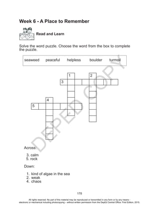 D
EPED
C
O
PY
178
Week 6 - A Place to Remember
Read and Learn
Solve the word puzzle. Choose the word from the box to complete
the puzzle.
seaweed	 peaceful 	 helpless	 boulder turmoil
1 2
3
4
5
Across:
3. calm
5. rock
Down:
1.	 kind of algae in the sea
2.	 weak
4.	chaos
All rights reserved. No part of this material may be reproduced or transmitted in any form or by any means -
electronic or mechanical including photocopying – without written permission from the DepEd Central Office. First Edition, 2015.
 