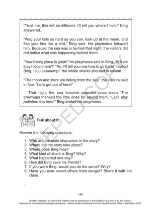 D
EPED
C
O
PY
180
“Trust me, this will be different. I’ll tell you where I hide!” Bing
answered.
“Wag your tails as hard as you can, look up at the moon, and
flap your fins like a bird,” Bing said. His playmates followed
him. Because the sea was in turmoil that night, the visitors did
not notice what was happening behind them.
“Your hiding place is great!” his playmates said to Bing. “Will we
stay hidden here?” “No, I’ll tell you now how to go back!” replied
Bing. “Juuuuuuuump!” the whale sharks shouted in unison.
“The moon and stars are falling from the sky!” the visitors said
in fear. “Let’s get out of here!”
That night the sea became peaceful once more. The
grownups thanked the little ones for saving them. “Let’s play
patintero this time!” Bing invited his playmates.
Talk about It
Answer the following questions.
1.	 Who are the main characters in the story?
2.	 Where did the story take place?
3.	 Where does Bing hide?
4.	 What kind of shark is Bing? Why?
5.	 What happened one day?
6.	 How did Bing save his friends?
7.	 If you were Bing, would you do the same? Why?
8.	 Have you ever saved others from danger? Share it with the
class.
‘
All rights reserved. No part of this material may be reproduced or transmitted in any form or by any means -
electronic or mechanical including photocopying – without written permission from the DepEd Central Office. First Edition, 2015.
 