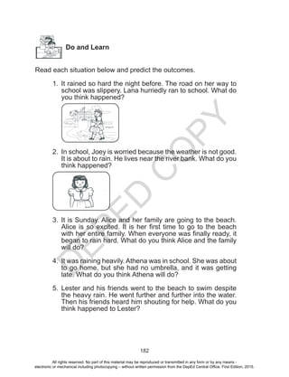 D
EPED
C
O
PY
182
Do and Learn
Read each situation below and predict the outcomes.
		
1.	 It rained so hard the night before. The road on her way to
school was slippery. Lana hurriedly ran to school. What do
you think happened?
2.	 In school, Joey is worried because the weather is not good.
It is about to rain. He lives near the river bank. What do you
think happened?
3.	 It is Sunday. Alice and her family are going to the beach.
Alice is so excited. It is her first time to go to the beach
with her entire family. When everyone was finally ready, it
began to rain hard. What do you think Alice and the family
will do?
4.	 It was raining heavily. Athena was in school. She was about
to go home, but she had no umbrella, and it was getting
late. What do you think Athena will do?
5.	 Lester and his friends went to the beach to swim despite
the heavy rain. He went further and further into the water.
Then his friends heard him shouting for help. What do you
think happened to Lester?
All rights reserved. No part of this material may be reproduced or transmitted in any form or by any means -
electronic or mechanical including photocopying – without written permission from the DepEd Central Office. First Edition, 2015.
 