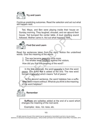 D
EPED
C
O
PY
183
Try and Learn
Continue predicting outcomes. Read the selection and act out what
will happen next.
Ted, Maya, and Ben were playing inside their house on
Sunday morning. They laughed, shouted, and ran around their
house. Ted bumped the center table. A loud clashing sound
followed. Mother came in. Act out what happens next.
Find Out and Learn
Read the sentences taken from the story. Notice the underlined
words. Give the meaning of the words.
1.	 The sea became peaceful once more. 		
2.	 The whales were helpless against the visitors.
How did you find the meaning of the word?
In the first sentence, the word peaceful is from the word
peace. The suffix -ful is added at the end. The new word
formed is peaceful which means “full of peace.”
In the second sentence, the word helpless has a suffix
-less which means without. What do you think is the meaning
of the word helpless?
Remember
Suffixes are syllables added at the end of a word which
changes the meaning of the root word.
Examples: -less, -ful, ness, etc.
All rights reserved. No part of this material may be reproduced or transmitted in any form or by any means -
electronic or mechanical including photocopying – without written permission from the DepEd Central Office. First Edition, 2015.
 
